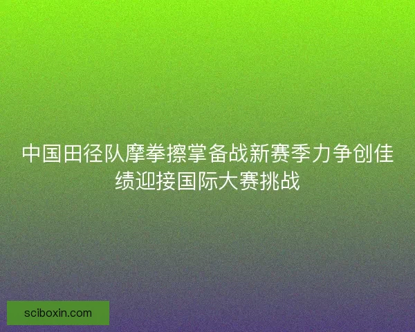 中国田径队摩拳擦掌备战新赛季力争创佳绩迎接国际大赛挑战