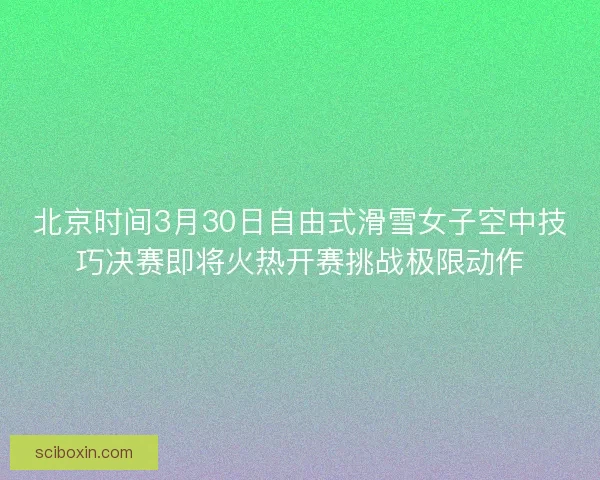 北京时间3月30日自由式滑雪女子空中技巧决赛即将火热开赛挑战极限动作