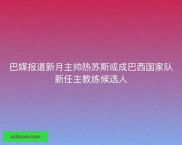 巴媒报道新月主帅热苏斯或成巴西国家队新任主教练候选人