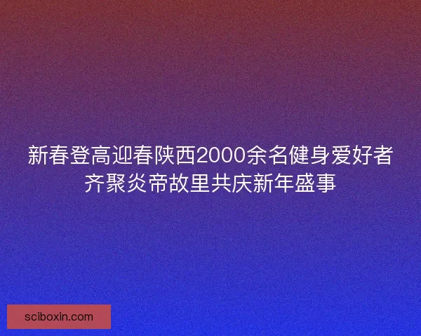 新春登高迎春陕西2000余名健身爱好者齐聚炎帝故里共庆新年盛事