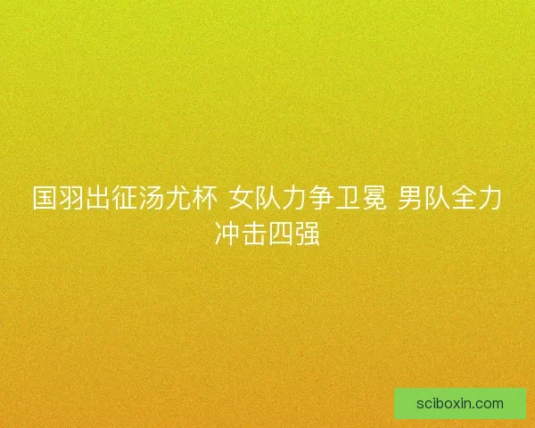 国羽出征汤尤杯 女队力争卫冕 男队全力冲击四强