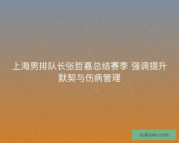 上海男排队长张哲嘉总结赛季 强调提升默契与伤病管理 上海男排队长张哲嘉总结赛季 强调提升默契与伤病管理