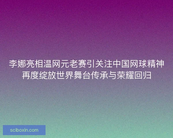 李娜亮相温网元老赛引关注中国网球精神再度绽放世界舞台传承与荣耀回归
