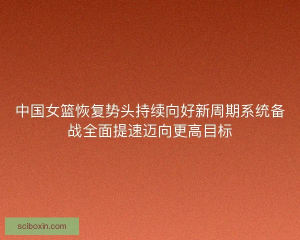 中国女篮恢复势头持续向好新周期系统备战全面提速迈向更高目标 中国女篮恢复势头持续向好新周期系统备战全面提速迈向更高目标