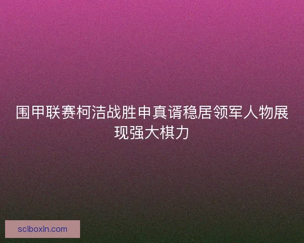 围甲联赛柯洁战胜申真谞稳居领军人物展现强大棋力