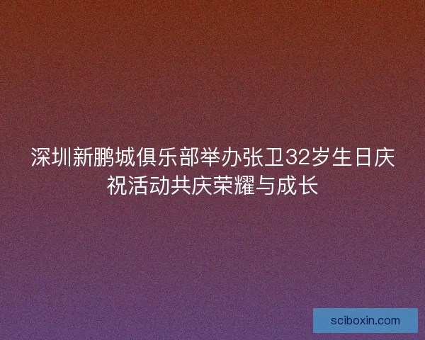深圳新鹏城俱乐部举办张卫32岁生日庆祝活动共庆荣耀与成长