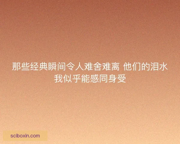 那些经典瞬间令人难舍难离 他们的泪水我似乎能感同身受