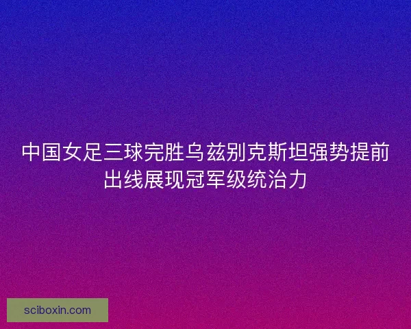 中国女足三球完胜乌兹别克斯坦强势提前出线展现冠军级统治力