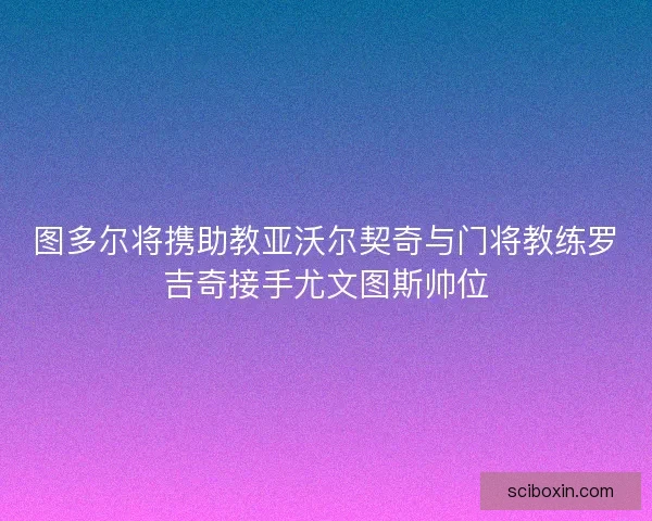 图多尔将携助教亚沃尔契奇与门将教练罗吉奇接手尤文图斯帅位